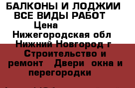 БАЛКОНЫ И ЛОДЖИИ ( ВСЕ ВИДЫ РАБОТ ) › Цена ­ 10 000 - Нижегородская обл., Нижний Новгород г. Строительство и ремонт » Двери, окна и перегородки   